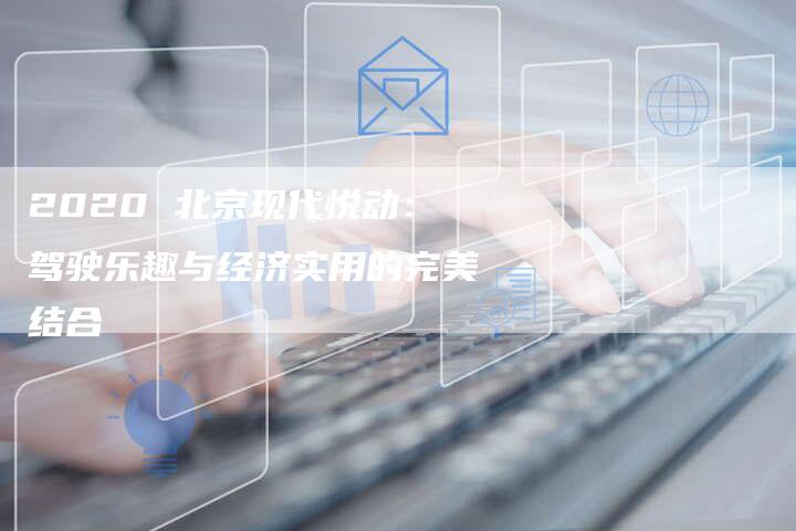 2020 北京现代悦动:驾驶乐趣与经济实用的完美结合-新时代汽车网