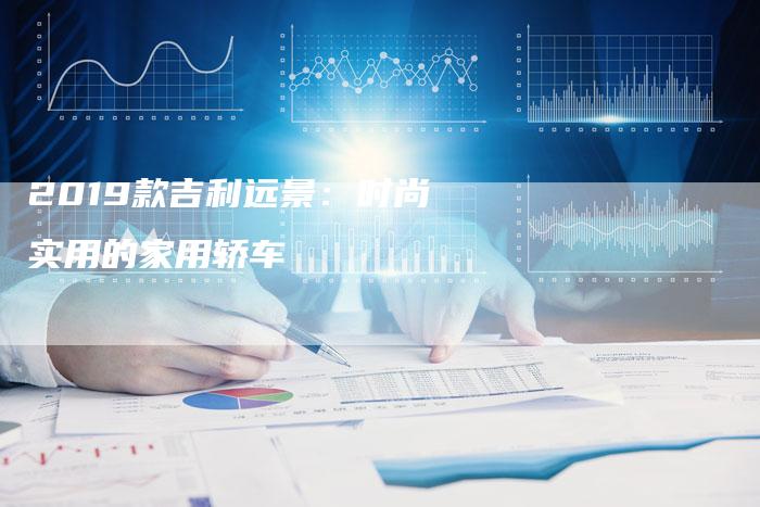 2019款吉利远景:时尚实用的家用轿车-新时代汽车网