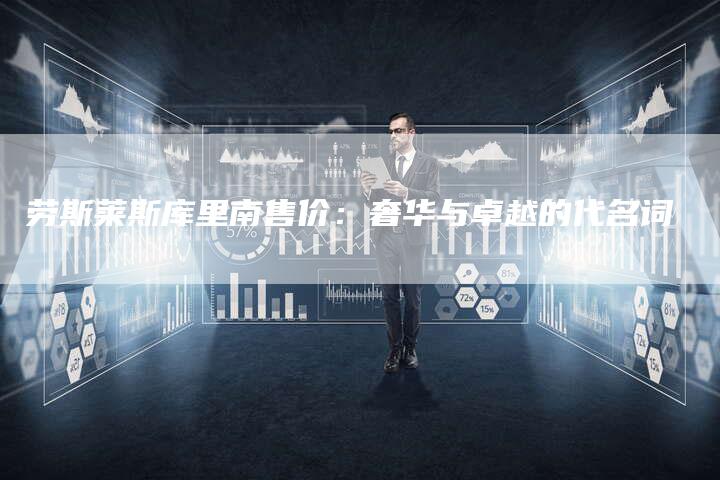 劳斯莱斯库里南售价:奢华与卓越的代名词-新时代汽车网