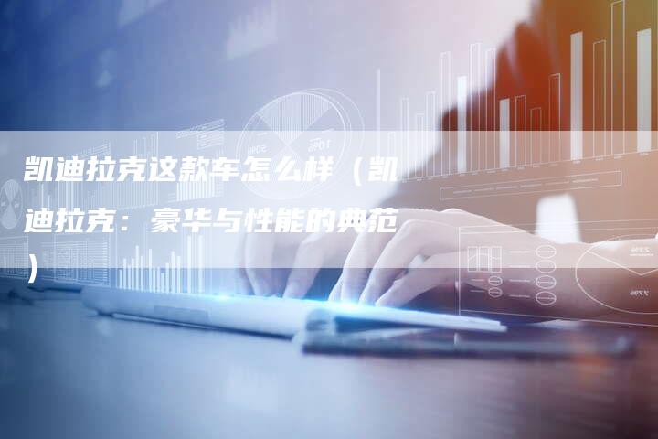凯迪拉克这款车怎么样(凯迪拉克:豪华与性能的典范)-新时代汽车网