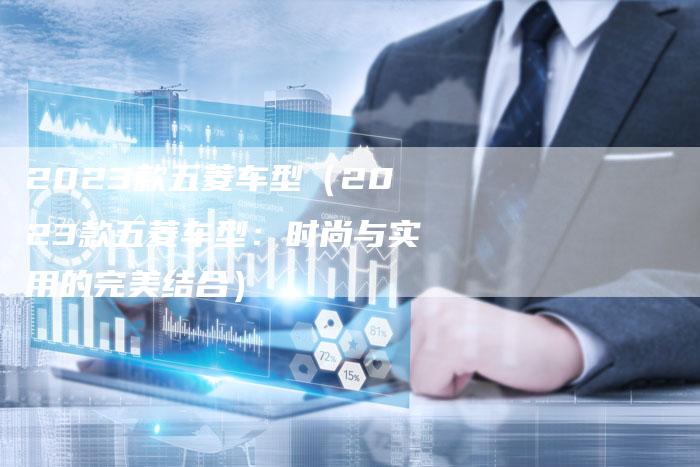 2023款五菱车型(2023款五菱车型:时尚与实用的完美结合)-新时代汽车网