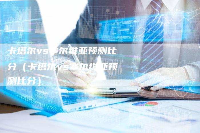 卡塔尔vs塞尔维亚预测比分(卡塔尔vs塞尔维亚预测比分)-新时代汽车网