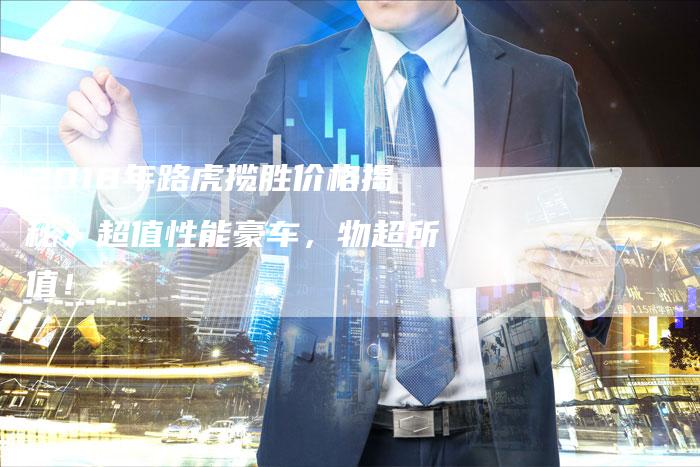 2018年路虎揽胜价格揭秘:超值性能豪车,物超所值!-新时代汽车网