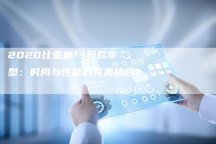 2020比亚迪f3新款车型:时尚与性能的完美结合-新时代汽车网