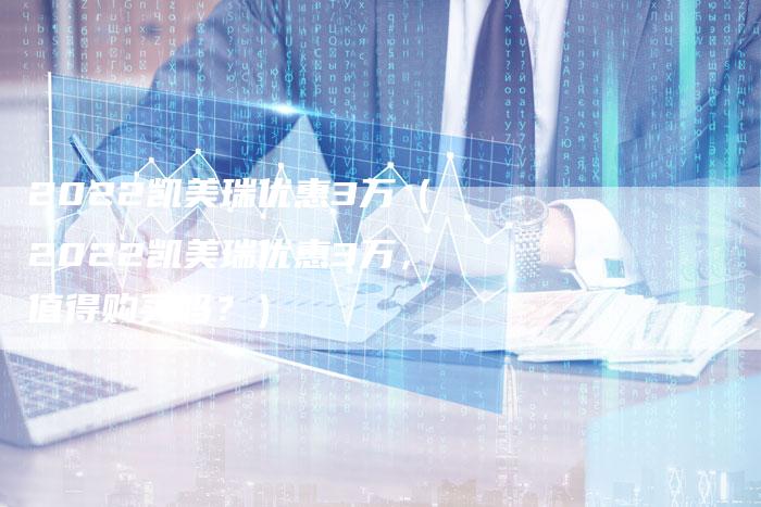 2022凯美瑞优惠3万(2022凯美瑞优惠3万,值得购买吗?)-新时代汽车网