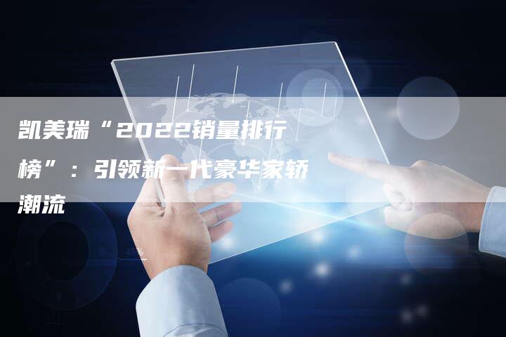 凯美瑞“2022销量排行榜”:引领新一代豪华家轿潮流-新时代汽车网