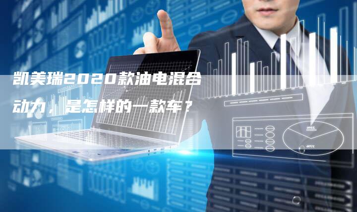 凯美瑞2020款油电混合动力,是怎样的一款车?-新时代汽车网