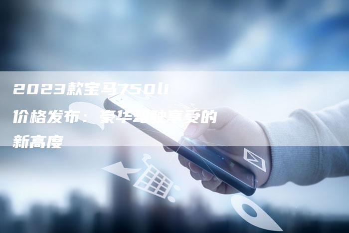 2023款宝马750li价格发布:豪华驾驶享受的新高度-新时代汽车网