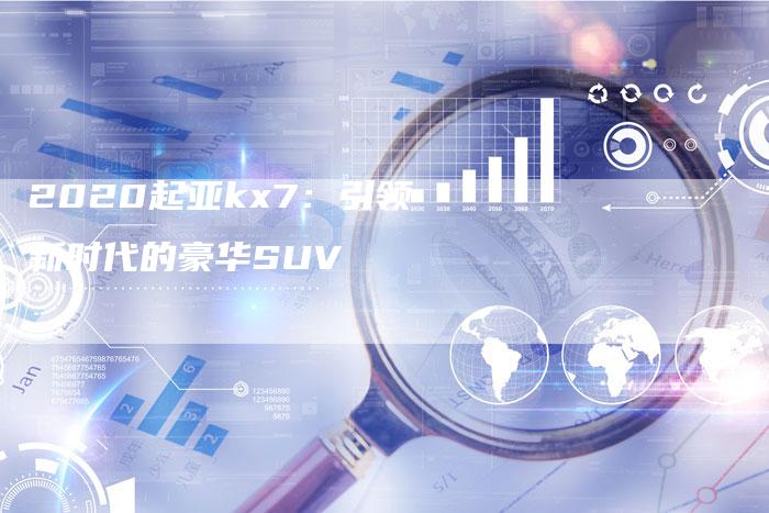 2020起亚kx7:引领新时代的豪华SUV-新时代汽车网