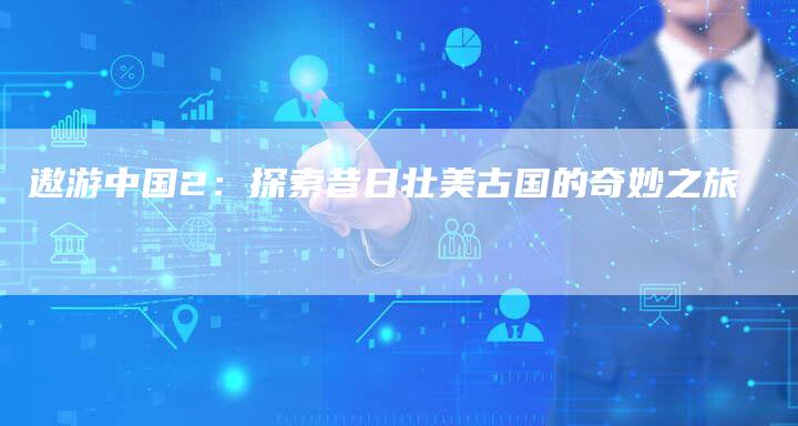 遨游中国2:探索昔日壮美古国的奇妙之旅-新时代汽车网