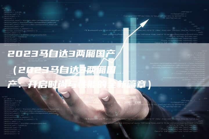 2023马自达3两厢国产(2023马自达3两厢国产:开启时尚与性能的全新篇章)-新时代汽车网