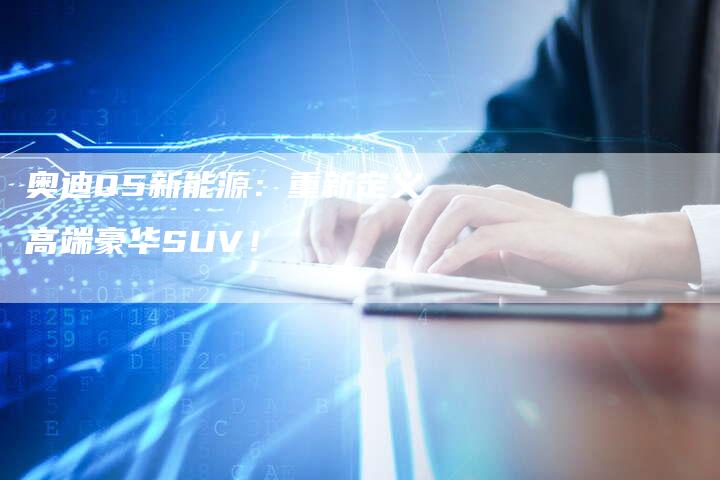 奥迪Q5新能源:重新定义高端豪华SUV!-新时代汽车网