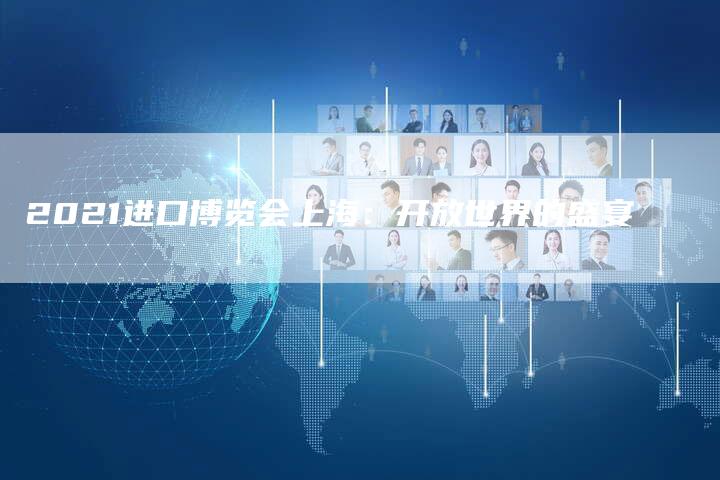 2021进口博览会上海:开放世界的盛宴-新时代汽车网