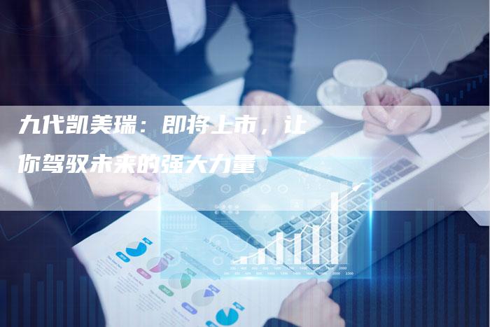 九代凯美瑞:即将上市,让你驾驭未来的强大力量-新时代汽车网