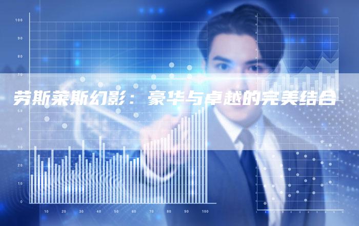 劳斯莱斯幻影:豪华与卓越的完美结合-新时代汽车网