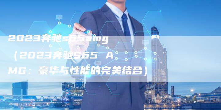 2023奔驰s65amg(2023奔驰S65 AMG:豪华与性能的完美结合)-新时代汽车网
