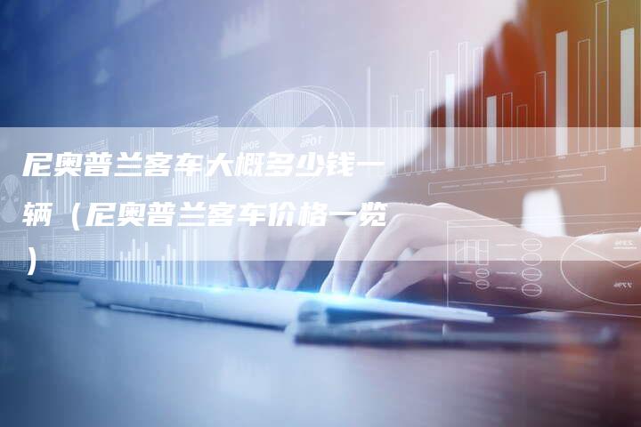 尼奥普兰客车大概多少钱一辆(尼奥普兰客车价格一览)-新时代汽车网