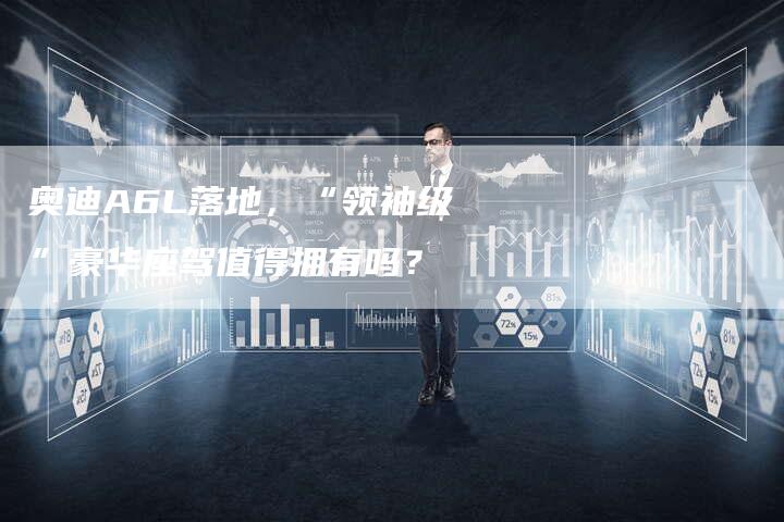 奥迪A6L落地,“领袖级”豪华座驾值得拥有吗?-新时代汽车网