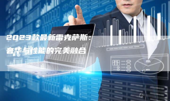2023款最新雷克萨斯:奢华与性能的完美融合-新时代汽车网