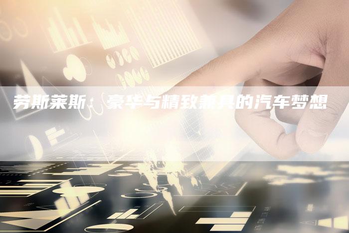 劳斯莱斯:豪华与精致兼具的汽车梦想-新时代汽车网