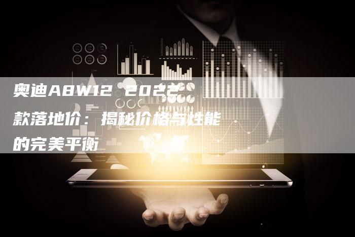 奥迪A8W12 2022款落地价:揭秘价格与性能的完美平衡-新时代汽车网