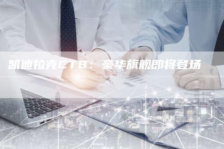 凯迪拉克CT8:豪华旗舰即将登场-新时代汽车网