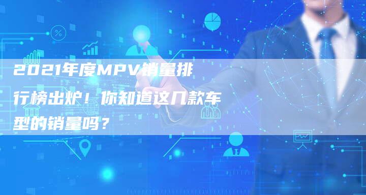 2021年度MPV销量排行榜出炉!你知道这几款车型的销量吗?-新时代汽车网