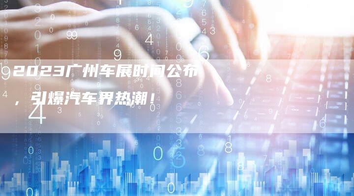 2023广州车展时间公布,引爆汽车界热潮!-新时代汽车网