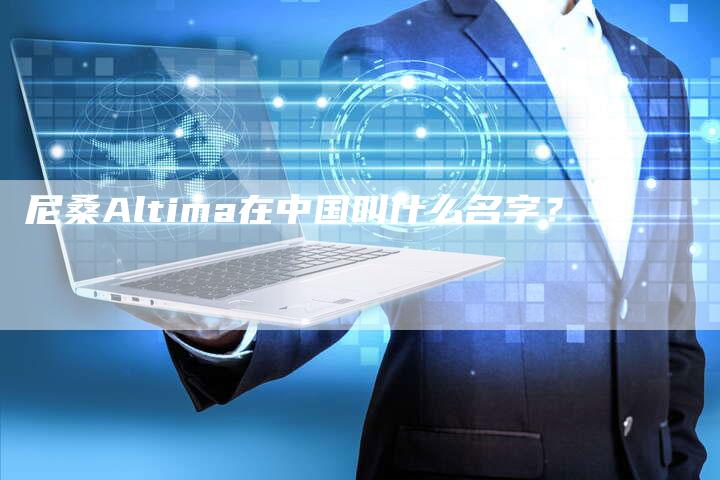 尼桑Altima在中国叫什么名字?-新时代汽车网