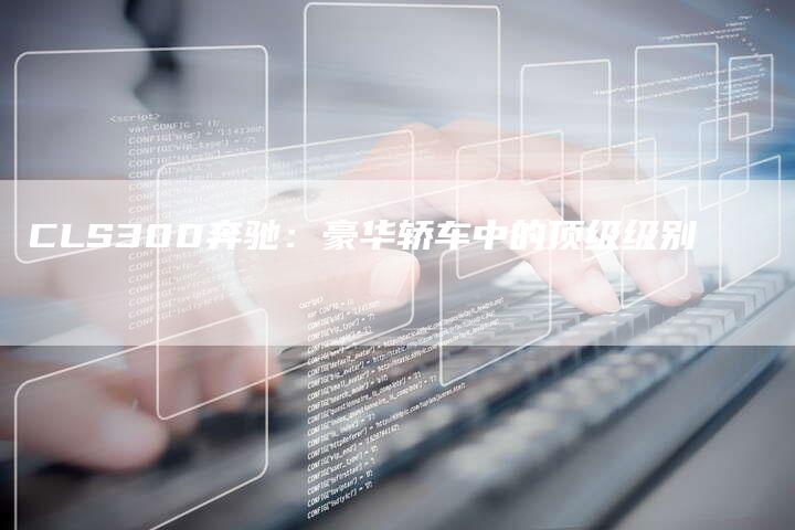 CLS300奔驰:豪华轿车中的顶级级别-新时代汽车网
