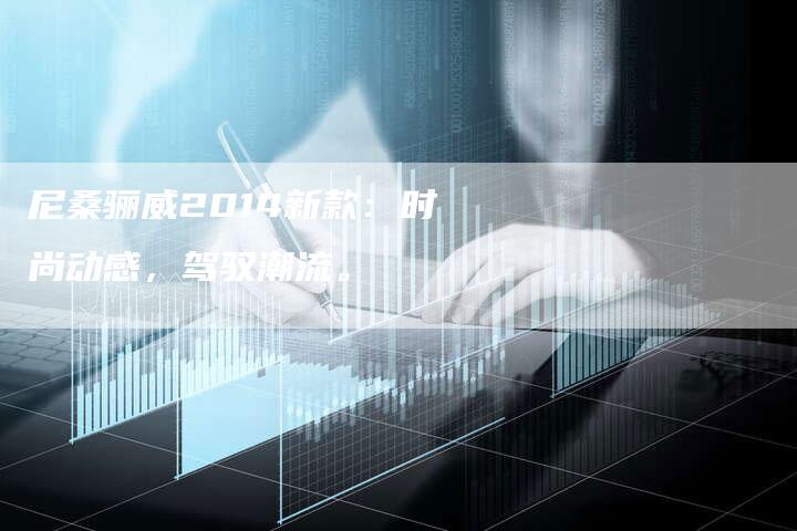尼桑骊威2014新款:时尚动感,驾驭潮流。-新时代汽车网