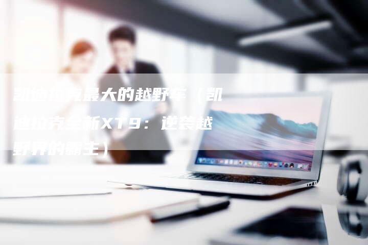 凯迪拉克最大的越野车(凯迪拉克全新XT9:逆袭越野界的霸主)-新时代汽车网