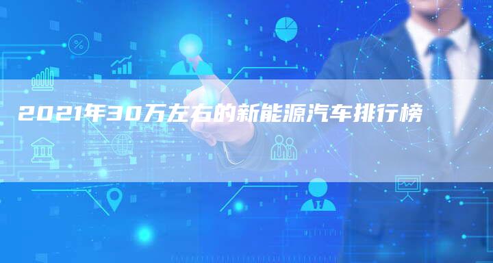 2021年30万左右的新能源汽车排行榜-新时代汽车网