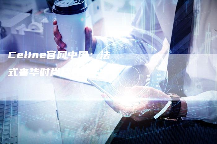Celine官网中国:法式奢华时尚尽在指尖-新时代汽车网