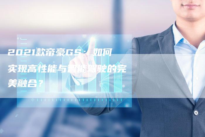 2021款帝豪GS:如何实现高性能与智能驾驶的完美融合?-新时代汽车网