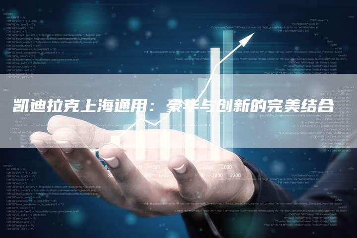 凯迪拉克上海通用:豪华与创新的完美结合-新时代汽车网