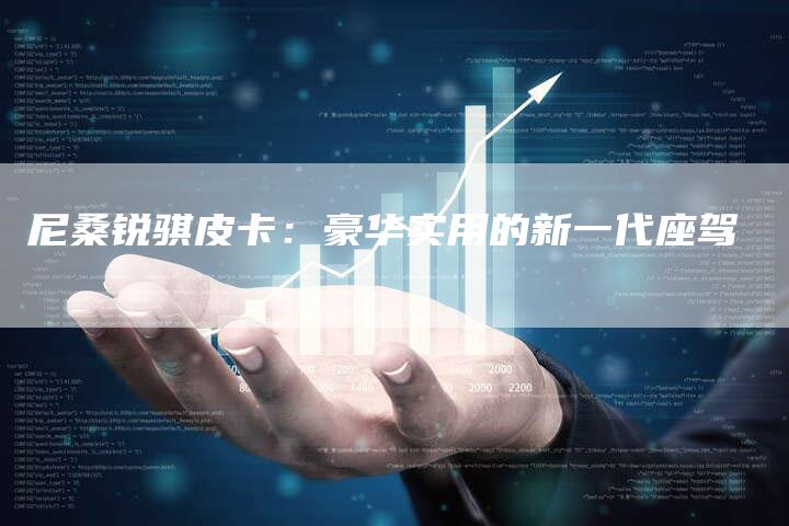 尼桑锐骐皮卡:豪华实用的新一代座驾-新时代汽车网