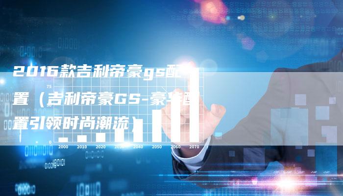 2016款吉利帝豪gs配置(吉利帝豪GS-豪华配置引领时尚潮流)-新时代汽车网