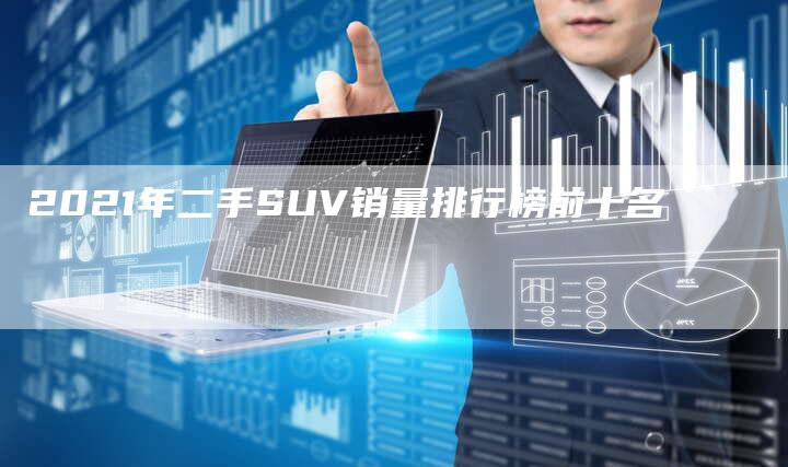 2021年二手SUV销量排行榜前十名-新时代汽车网