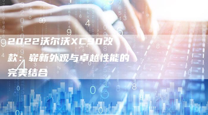 2022沃尔沃XC90改款:崭新外观与卓越性能的完美结合-新时代汽车网