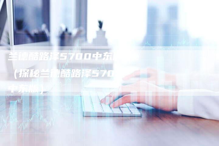 兰德酷路泽5700中东版(探秘兰德酷路泽5700中东版)-新时代汽车网