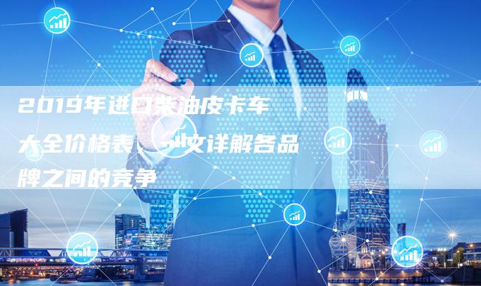 2019年进口柴油皮卡车大全价格表,一文详解各品牌之间的竞争-新时代汽车网
