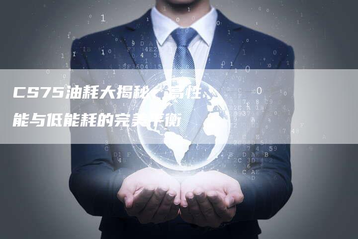 CS75油耗大揭秘:高性能与低能耗的完美平衡-新时代汽车网