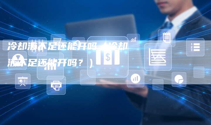 冷却液不足还能开吗(冷却液不足还能开吗?)-新时代汽车网