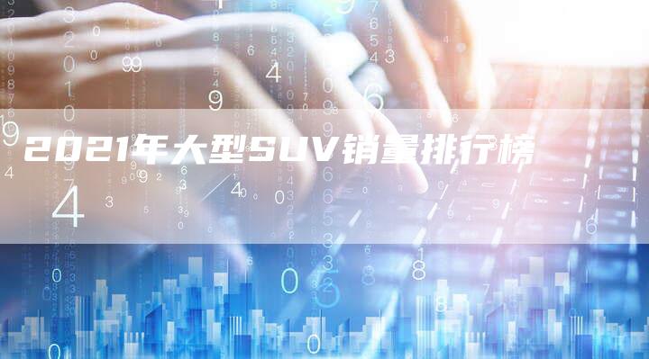 2021年大型SUV销量排行榜-新时代汽车网
