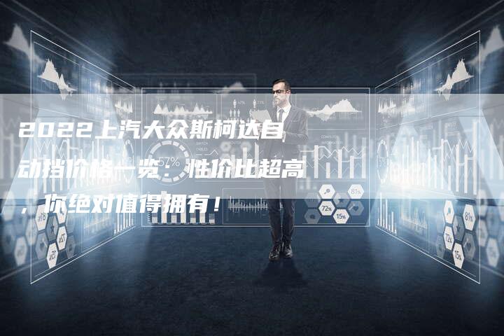 2022上汽大众斯柯达自动挡价格一览:性价比超高,你绝对值得拥有!-新时代汽车网