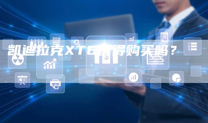 凯迪拉克XT6值得购买吗?-新时代汽车网