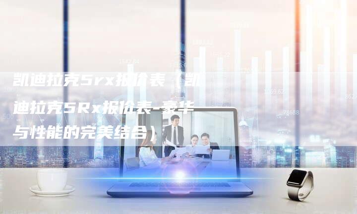 凯迪拉克5rx报价表(凯迪拉克5Rx报价表-豪华与性能的完美结合)-新时代汽车网