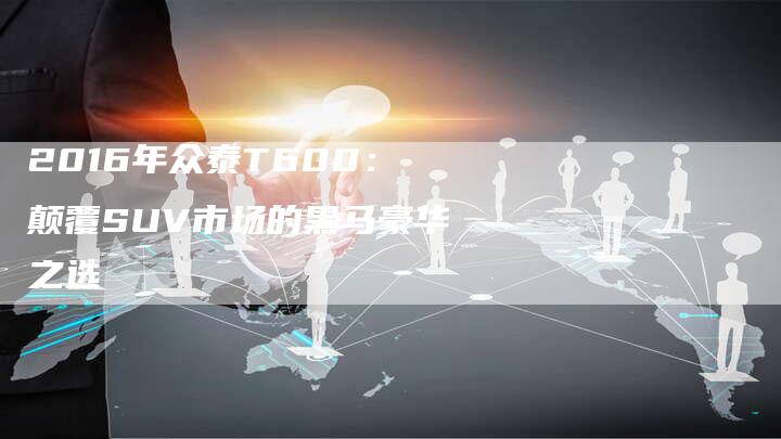 2016年众泰T600:颠覆SUV市场的黑马豪华之选-新时代汽车网