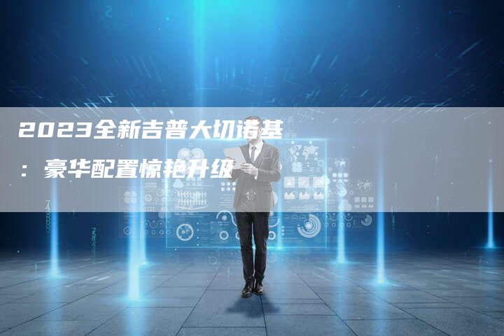 2023全新吉普大切诺基:豪华配置惊艳升级-新时代汽车网